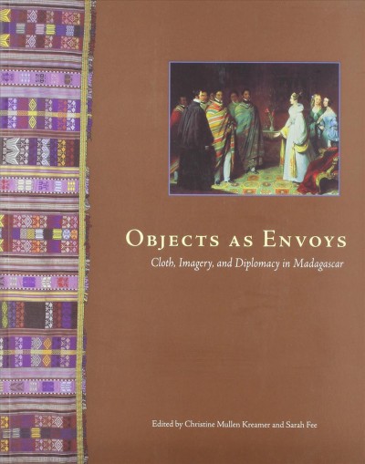 Objects as envoys : cloth, imagery, and diplomacy in Madagascar / edited by Christine Mullen Kreamer and Sarah Fee.