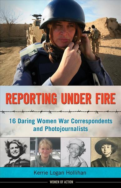 Reporting under fire : 16 daring women war correspondents and photojournalists / Kerrie Logan Hollihan.