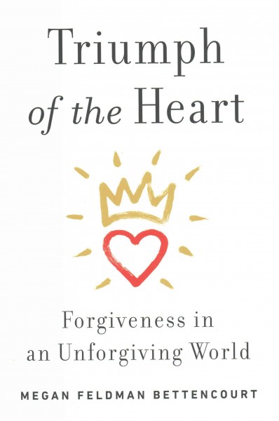 Triumph of the heart : forgiveness in an unforgiving world / Megan Feldman Bettencourt.