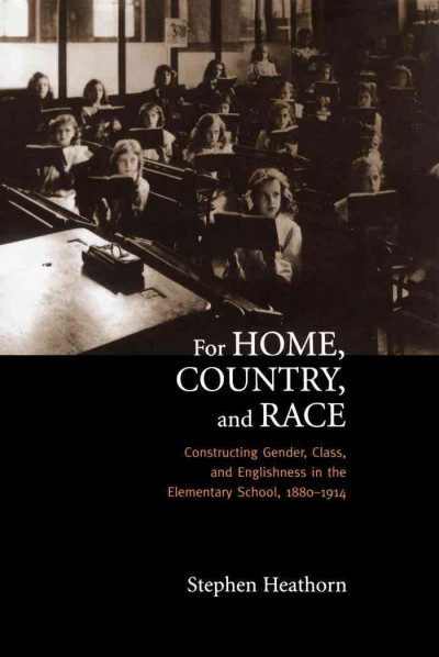 For home, country, and race : constructing gender, class, and Englishness in the elementary school, 1880-1914 / Stephen Heathorn.