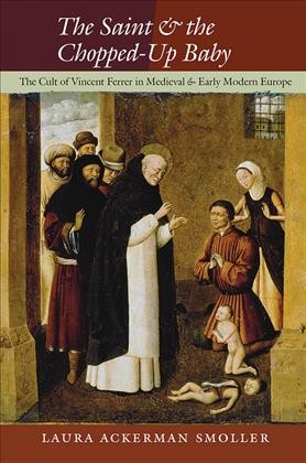 The saint and the chopped-up baby : the cult of Vincent Ferrer in medieval and early modern Europe / Laura Ackerman Smoller.