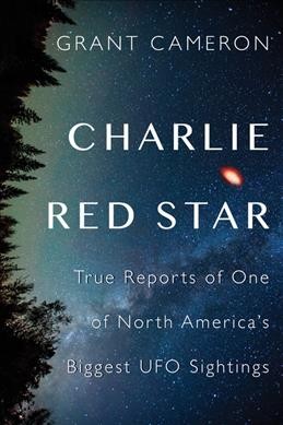 Charlie Red Star : true reports of one of North America's biggest UFO sightings / Grant Cameron.