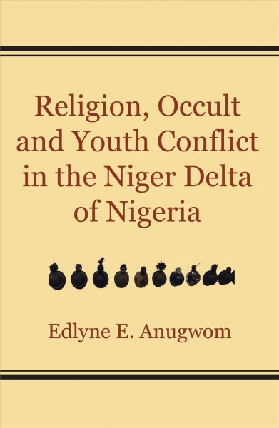 Religion, occult and youth conflict in the Niger Delta of Nigeria / Edlyne E. Anugwom.