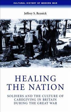 Healing the nation : soldiers and the culture of caregiving in Britain during the Great War / Jeffrey S. Reznick.