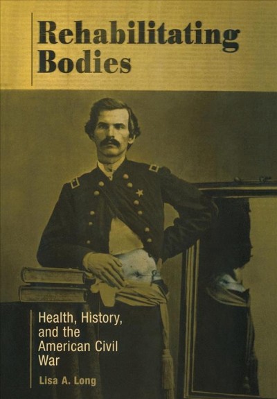Rehabilitating bodies [electronic resource] : health, history, and the American Civil War / Lisa A. Long.