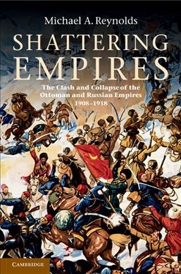 Shattering empires : the clash and collapse of the Ottoman and Russian empires, 1908-1918 / Michael A. Reynolds.
