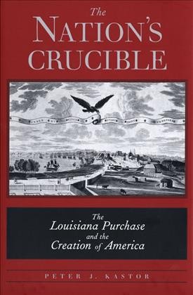 The nation's crucible : the Louisiana Purchase and the creation of America / Peter J. Kastor.
