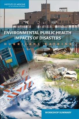 Environmental public health impacts of disasters : Hurricane Katrina : workshop summary / Lynn Goldman and Christine Coussens, rapporteurs ; Roundtable on Environmental Health Sciences, Research, and Medicine ; Board on Population Health and Public Health Practice ; Institute of Medicine of the National Academies.