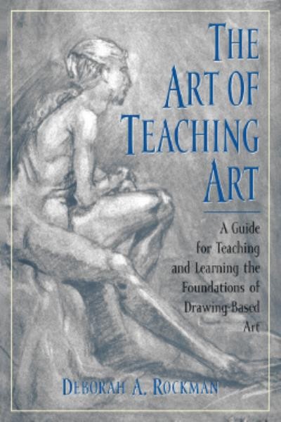The art of teaching art : a guide for teaching and learning the foundations of drawing-based art / Deborah A. Rockman.