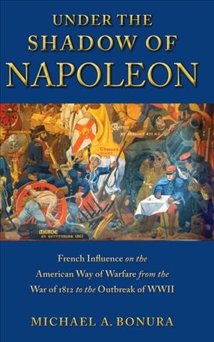 Under the shadow of Napoleon : French influence on the American way of warfare from the War of 1812 to the outbreak of WWII / Michael A. Bonura.