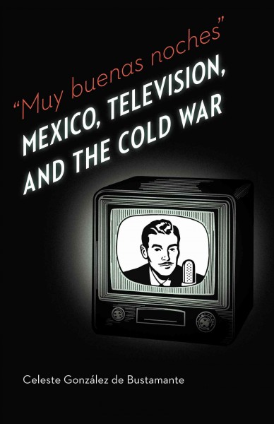 "Muy buenas noches" [electronic resource] : Mexico, television, and the Cold War / Celeste González de Bustamante ; foreword by Richard Cole.