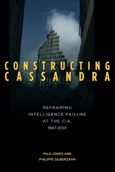 Constructing Cassandra [electronic resource] : reframing intelligence failure at the CIA, 1947-2001 / Milo Jones and Philippe Silberzahn.
