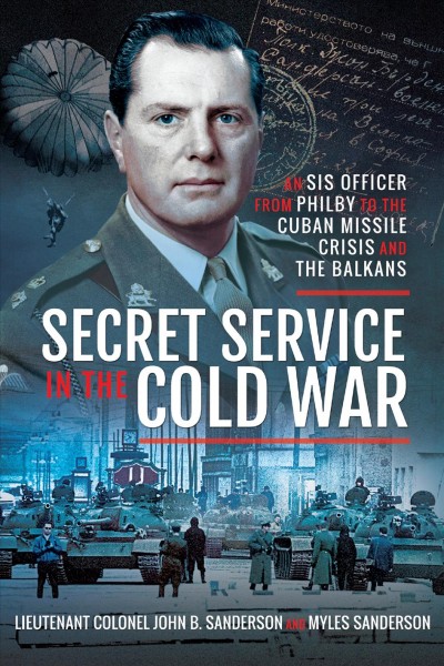 Secret service in the Cold War : an SIS officer from Philby to the Cuban Missle Crisis and the Balkans / John Sanderson, Myles Sanderson.