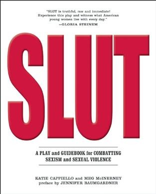 Slut : a play and guidebook for combating sexism and sexual violence / edited by Katie Cappiello and Meg McInerney ; introduction by Jennifer Baumgardner ; afterword with Carol Gilligan.