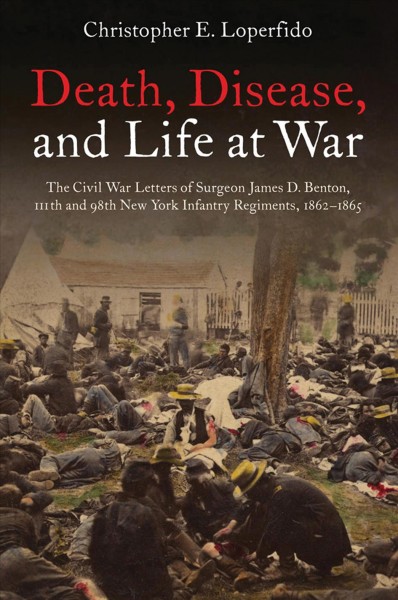 Death, disease, and life at war : the Civil War letters of Surgeon James D. Benton, 111th and 98th New York Infantry Regiments, 1862-1865 / edited by Christopher E. Loperfido.