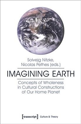 Imagining Earth Concepts of Wholeness in Cultural Constructions of Our Home Planet / Nicolas Pethes, Solvejg Nitzke.
