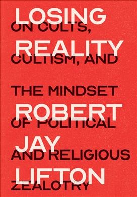 Losing reality : on cults, cultism, and the mindset of political and religious zealotry / Robert Jay Lifton.