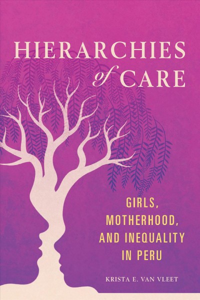 Hierarchies of care : girls, motherhood, and inequality in Peru / Krista E. Van Vleet.