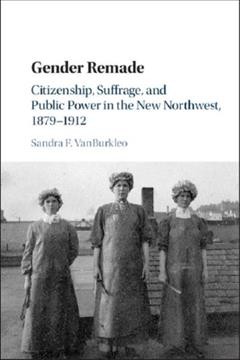 Gender remade : citizenship, suffrage, and public power in the new Northwest, 1879-1912 / Sandra F. VanBurkleo.