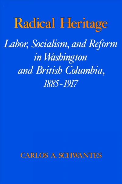 Radical heritage : labor, socialism, and reform in Washington and British Columbia, 1885-1917 / Carlos A. Schwantes.