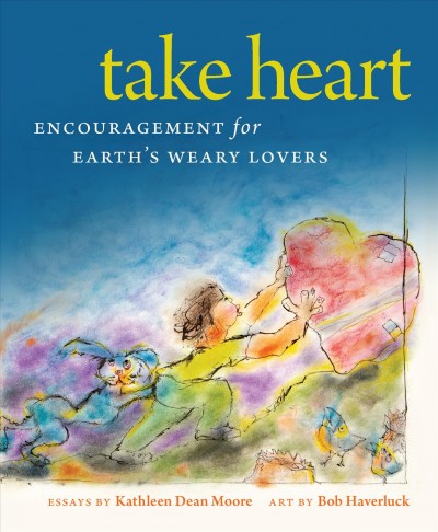 Take heart : encouragement for earth's weary lovers / essays by Kathleen Dean Moore ; art by Bob Haverluck.