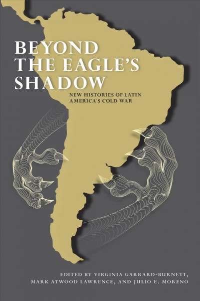 Beyond the eagle's shadow : new histories of Latin America's cold war / edited by Virginia Garrard-Burnett, Mark Atwood Lawrence, and Julio E. Moreno.