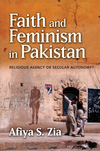 Faith and feminism in Pakistan : religious agency or secular autonomy? / Afiya S. Zia.